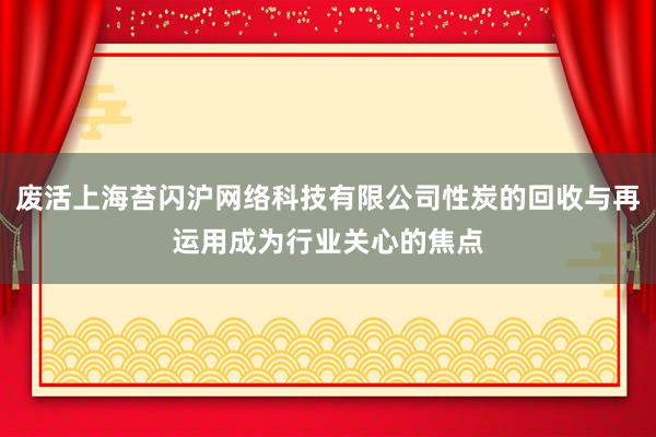废活上海苔闪沪网络科技有限公司性炭的回收与再运用成为行业关心的焦点